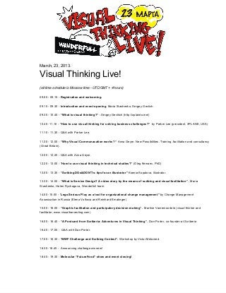                                                
                       March,  23,  2013.

                       Visual  Thinking  Live!
                       (all  time  schedule  is  Moscow  time  -­  UTC/GMT  +  4  hours)

                       09.00  -­  09.15  -­  Registration  and  welcoming.

                       09.15  -­  09.30  -­  Introduction  and  event  opening.  Maria  Stashenko,  Sergey  Gevlich.

                       09.30  -­  10.40  -­  “What  is  visual  thinking?”  -­  Sergey  Gevlitch  (http://xplainto.me/)

                       10.40  -­11.10  -­  “How  to  use  visual  thinking  for  solving  business  challenges?”    by  Parker  Lee  (president,  XPLANE,  USA)

                       11.10  -­  11.30  -­  Q&A  with  Parker  Lee.

                       11.30  -­  12.00  -­  “Why  Visual  Communacation  works?  “  Anna  Geyer.  New  Possibilities.  Training,  facilitation  and  consultancy
                       (Great  Britain).

                       12.00  -­  12.20  -­  Q&A  with  Anna  Geyer.

                       12.20  -­  13.00  -­  “How  to  use  visual  thinking  in  technical  studies?”  (Oleg  Kemaev,  PhD)

                       13.00  -­  13.30  -­  “Scribing  DOs&DON'Ts:  tips  for  an  illustrator”  Ksenia  Kopalova,  illustrator.

                       13.30  -­  14.00  -­  “What  is  Service  Design?  A  video  story  by  the  means  of  scribing  and  visual  facilitation”  ,  Maria
                       Stashenko,  Helen  Rychagova,  Wonderfull  team.

                       14.00  -­15.00  -­  “Lego  Serious  Play  as  a  tool  for  organizational  change  management”  by  Change  Management
                       Assosication  in  Russia  (Elena  Volkova  and  Reinhard  Ematinger)

                       15.00  -­  16.00  -­  “Graphic  facilitation  and  participatory  decision-­making”.    Martine  Vanremoortele  (visual  thinker  and
                       facilitator,  www.visualharvesting.com)

                       16.00  -­  16.40  -­  “A  Postcard  from  Scriberia:  Adventures  in  Visual  Thinking”,    Dan  Porter,  co-­founder  at  Scriberia

                       16.40  -­  17.00  -­    Q&A  with  Dan  Porter.

                       17.00  -­  18.30  -­  “WWF  Challenge  and  Scribing  Contest”.  Workshop  by  Victor  Melamed.

                       18.30  -­18.45  -­    Announcing  challenge  winners!

                       18.45  -­  19.30  -­  Molecular  “FutureFood”  show  and  event  closing!
 