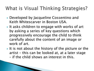 Developed by Jacqueline Cossentino and Keith Whitescarver in Boston USA.It asks children to engage with works of art by asking a series of key questions which progressively encourage the child to think carefully about the content of an image or work of art. It is not about the history of the picture or the artist – this can be looked at, at a later stage – if the child shows an interest in this. What is Visual Thinking Strategies?