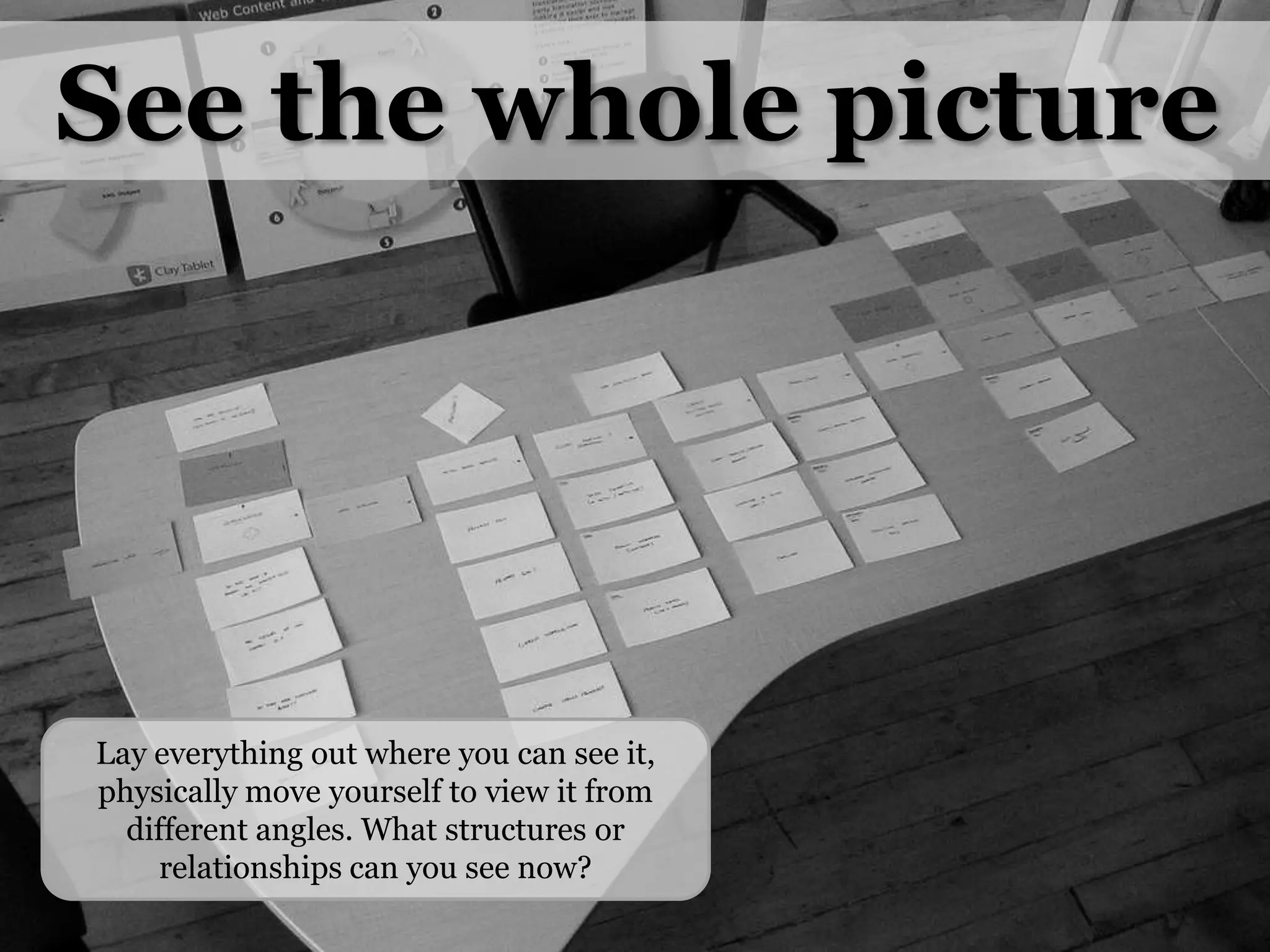 See the whole pictureLay everything out where you can see it, physically move yourself to view it from different angles. What structures or relationships can you see now?