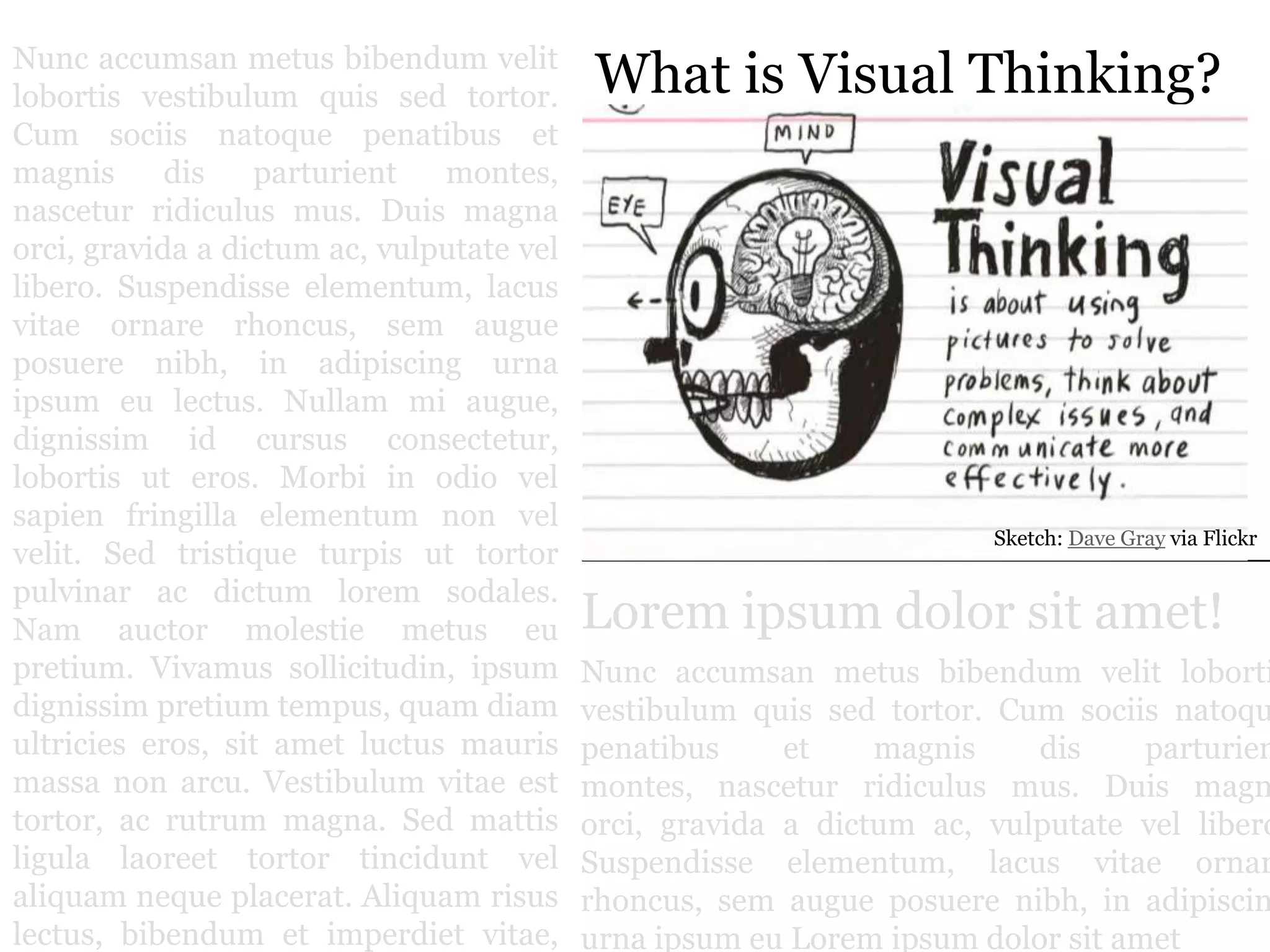 Nuncaccumsanmetusbibendumvelitlobortisvestibulumquissedtortor. Cum sociisnatoquepenatibus et magnisdis parturient montes, nasceturridiculus mus. Duis magna orci, gravida a dictum ac, vulputatevellibero. Suspendisseelementum, lacus vitae ornarerhoncus, semaugueposuerenibh, in adipiscingurnaipsumeulectus. Nullam mi augue, dignissim id cursusconsectetur, lobortisuteros. Morbi in odiovelsapienfringillaelementum non velvelit. Sedtristiqueturpisuttortorpulvinar ac dictum loremsodales. Nam auctormolestiemetuseupretium. Vivamussollicitudin, ipsumdignissimpretium tempus, quam diamultricieseros, sit ametluctusmaurismassa non arcu. Vestibulum vitae esttortor, ac rutrum magna. Sedmattisligulalaoreettortortinciduntvelaliquamnequeplacerat. Aliquamrisuslectus, bibendum et imperdiet vitae, mollis vitae est.What is Visual Thinking?Sketch: Dave Gray via FlickrLorem ipsum dolor sit amet!Nuncaccumsanmetusbibendumvelitlobortisvestibulumquissedtortor. Cum sociisnatoquepenatibus et magnisdis parturient montes, nasceturridiculus mus. Duis magna orci, gravida a dictum ac, vulputatevellibero. Suspendisseelementum, lacus vitae ornarerhoncus, semaugueposuerenibh, in adipiscingurnaipsumeuLorem ipsum dolor sit amet