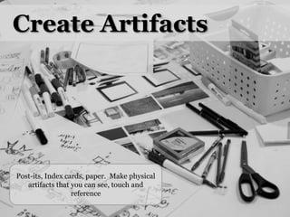 Create ArtifactsPost-its, Index cards, paper.  Make physical artifacts that you can see, touch and reference