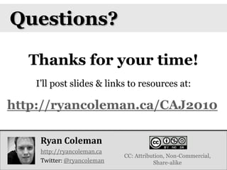 Questions?Thanks for your time!I’ll post slides & links to resources at:http://ryancoleman.ca/CAJ2010Ryan Coleman http://ryancoleman.caTwitter: @ryancolemanCC: Attribution, Non-Commercial, Share-alike