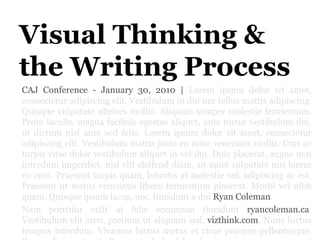 Visual Thinking & the Writing Process,[object Object],CAJ Conference - January 30, 2010 | Loremipsum dolor sit amet, consecteturadipiscingelit. Vestibulum in dui nectellusmattisadipiscing. Quisquevulputateultricesmollis. Aliquamsempermolestiefermentum. Proiniaculis, magna facilisisegestasaliquet, ante tortorvestibulum dui, ut dictum nisl ante sedfelis. Loremipsum dolor sit amet, consecteturadipiscingelit. Vestibulummattisjustoeununcvenenatismollis. Cras ac turpis vitae dolor vestibulumaliquet in vel dui. Duisplacerat, augue non interdumimperdiet, nisleliteleifenddiam, sit ametvulputate nisi loremeueros. Praesentturpis quam, lobortis at molestievel, adipiscing ac est. Praesentutmetusvenenatisliberofermentumplacerat. Morbivelnibh quam. Quisqueipsum lacus, nec, tincidunt a dui Ryan Coleman.,[object Object],Nam porttitorvelit at felisaccumsantinciduntryancoleman.ca. Vestibulumelitarcu, pretiumutaliquamsed, vizthink.com. Nuncluctus tempus interdum. Vivamusluctusmetus et risusposuerepellentesque. Suspendissepotenti. Praesenteleifendhendreritenim, ac semperorciegestasnec. Maecenas et mauris at enimadipiscinghendrerit,[object Object]