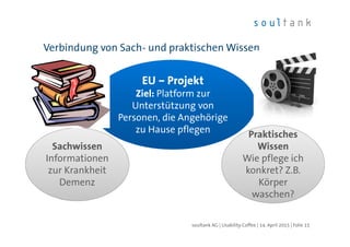 Verbindung von Sach- und praktischen Wissen
| Folie 15soultank AG | Usability Coffee | 14. April 2015
EU – Projekt
Ziel: Platform zur
Unterstützung von
Personen, die Angehörige
zu Hause pflegen
Sachwissen
Informationen
zur Krankheit
Demenz
Praktisches
waschen?
Praktisches
Wissen
Wie pflege ich
konkret? Z.B.
Körper
waschen?
 
