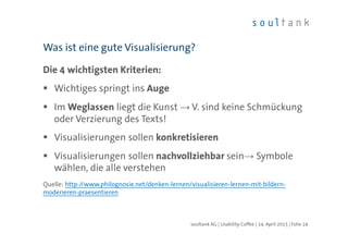 Die 4 wichtigsten Kriterien:
Wichtiges springt ins Auge
Im Weglassen liegt die Kunst → V. sind keine Schmückung
oder Verzierung des Texts!
Visualisierungen sollen konkretisieren
Visualisierungen sollen nachvollziehbar sein→ Symbole
wählen, die alle verstehen
Quelle: http://www.philognosie.net/denken-lernen/visualisieren-lernen-mit-bildern-
moderieren-praesentieren
Was ist eine gute Visualisierung?
| Folie 24soultank AG | Usability Coffee | 14. April 2015
 