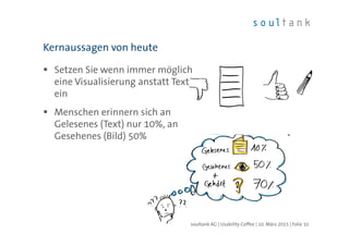 Setzen Sie wenn immer möglich
eine Visualisierung anstatt Text
ein
Menschen erinnern sich an
Gelesenes (Text) nur 10%, an
Gesehenes (Bild) 50%
Kernaussagen von heute
| Folie 10soultank AG | Usability Coffee | 10. März 2015
 