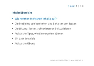 Wie nehmen Menschen Inhalte auf?
Die Probleme von Verstehen und Behalten von Texten
Die Lösung: Texte strukturieren und visualisieren
Praktische Tipps, wie Sie vorgehen können
Ein paar Beispiele
Praktische Übung
Inhaltsübersicht
| Folie 12soultank AG | Usability Coffee | 15. Januar 2015
 