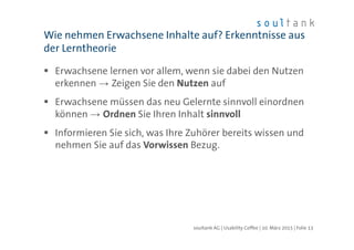 Erwachsene lernen vor allem, wenn sie dabei den Nutzen
erkennen → Zeigen Sie den Nutzen auf
Erwachsene müssen das neu Gelernte sinnvoll einordnen
können → Ordnen Sie Ihren Inhalt sinnvoll
Informieren Sie sich, was Ihre Zuhörer bereits wissen und
nehmen Sie auf das Vorwissen Bezug.
Wie nehmen Erwachsene Inhalte auf? Erkenntnisse aus
der Lerntheorie
| Folie 13soultank AG | Usability Coffee | 10. März 2015
 