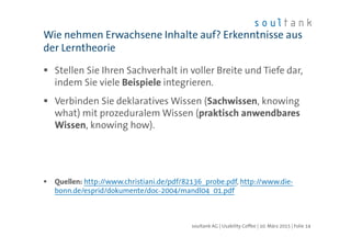 Stellen Sie Ihren Sachverhalt in voller Breite und Tiefe dar,
indem Sie viele Beispiele integrieren.
Verbinden Sie deklaratives Wissen (Sachwissen, knowing
what) mit prozeduralem Wissen (praktisch anwendbares
Wissen, knowing how).
Quellen: http://www.christiani.de/pdf/82136_probe.pdf, http://www.die-
bonn.de/esprid/dokumente/doc-2004/mandl04_01.pdf
Wie nehmen Erwachsene Inhalte auf? Erkenntnisse aus
der Lerntheorie
| Folie 14soultank AG | Usability Coffee | 10. März 2015
 
