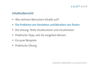 Wie nehmen Menschen Inhalte auf?
Die Probleme von Verstehen und Behalten von Texten
Die Lösung: Texte strukturieren und visualisieren
Praktische Tipps, wie Sie vorgehen können
Ein paar Beispiele
Praktische Übung
Inhaltsübersicht
| Folie 16soultank AG | Usability Coffee | 15. Januar 2015
 