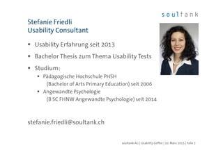 Usability Erfahrung seit 2013
Bachelor Thesis zum Thema Usability Tests
Studium:
Pädagogische Hochschule PHSH
(Bachelor of Arts Primary Education) seit 2006
Angewandte Psychologie
(B SC FHNW Angewandte Psychologie) seit 2014
stefanie.friedli@soultank.ch
Stefanie Friedli
Usability Consultant
| Folie 2soultank AG | Usability Coffee | 10. März 2015
 