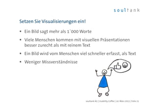 Ein Bild sagt mehr als 1`000 Worte
Viele Menschen kommen mit visuellen Präsentationen
besser zurecht als mit reinem Text
Ein Bild wird vom Menschen viel schneller erfasst, als Text
Weniger Missverständnisse
Setzen Sie Visualisierungen ein!
| Folie 21soultank AG | Usability Coffee | 10. März 2015
 