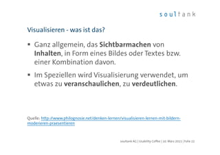 Ganz allgemein, das Sichtbarmachen von
Inhalten, in Form eines Bildes oder Textes bzw.
einer Kombination davon.
Im Speziellen wird Visualisierung verwendet, um
etwas zu veranschaulichen, zu verdeutlichen.
Quelle: http://www.philognosie.net/denken-lernen/visualisieren-lernen-mit-bildern-
moderieren-praesentieren
Visualisieren - was ist das?
| Folie 22soultank AG | Usability Coffee | 10. März 2015
 
