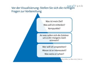 Was ist mein Ziel?
Was will ich mitteilen?
Kernpunkte?
An was sollen sich die Zuhörer
um 4 Uhr morgens noch
erinnern?
Wer will ich ansprechen?
Woran ist er interessiert?
Was weiss er schon?
Vor der Visualisierung: Stellen Sie sich die richtigen
Fragen zur Vorbereitung
| Folie 31soultank AG | Usability Coffee | 10. März 2015
 