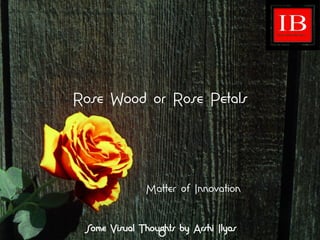 Rose Wood or Rose Petals
Matter of Innovation
Some Visual Thoughts by Arshi Ilyas
 