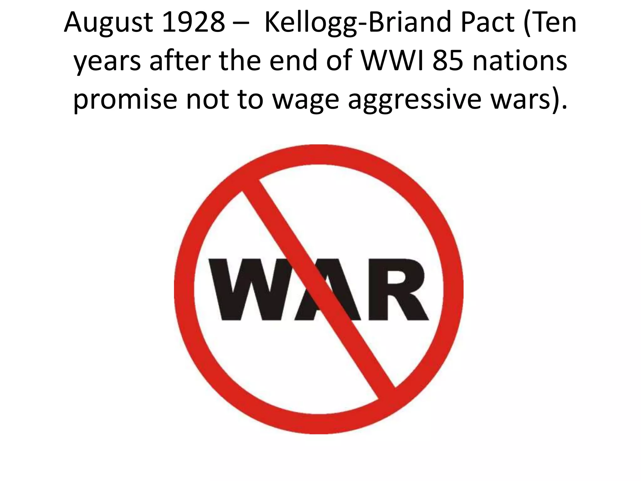 August 1928 – Kellogg-Briand Pact (Ten
years after the end of WWI 85 nations
promise not to wage aggressive wars).
 