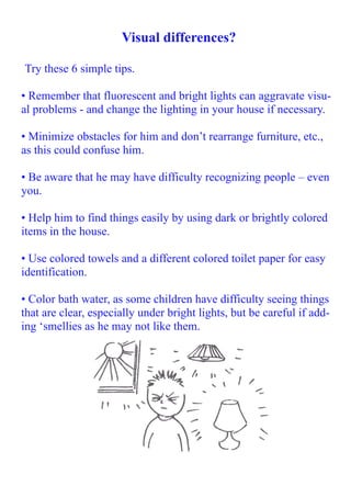 Visual differences?
Try these 6 simple tips.
• Remember that fluorescent and bright lights can aggravate visual problems - and change the lighting in your house if necessary.
• Minimize obstacles for him and don’t rearrange furniture, etc.,
as this could confuse him.
• Be aware that he may have difficulty recognizing people – even
you.
• Help him to find things easily by using dark or brightly colored
items in the house.
• Use colored towels and a different colored toilet paper for easy
identification.
• Color bath water, as some children have difficulty seeing things
that are clear, especially under bright lights, but be careful if adding ‘smellies as he may not like them.

 