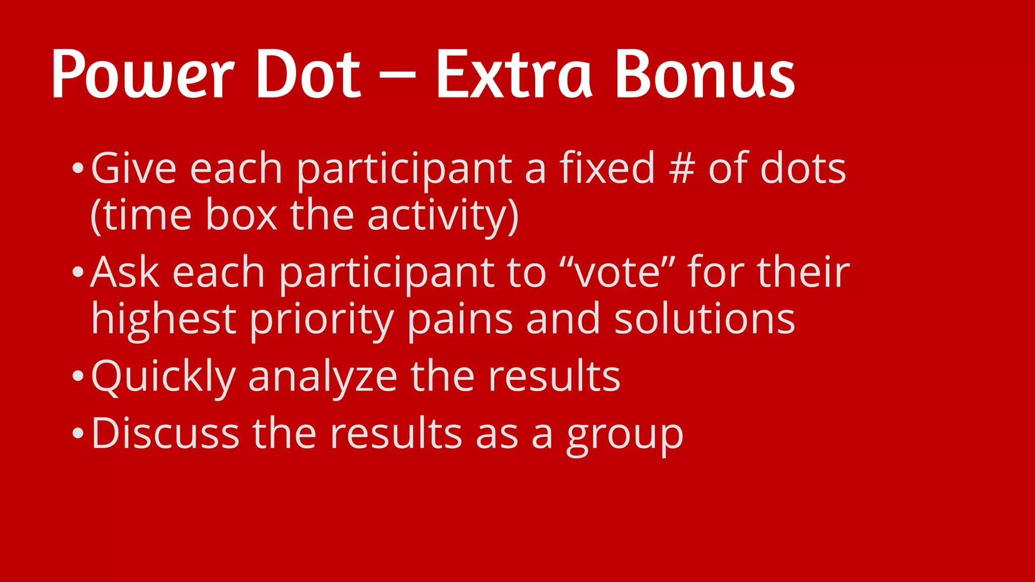 Power Dot – Extra Bonus
•Give each participant a fixed # of dots
(time box the activity)
•Ask each participant to “vote” for their
highest priority pains and solutions
•Quickly analyze the results
•Discuss the results as a group
 