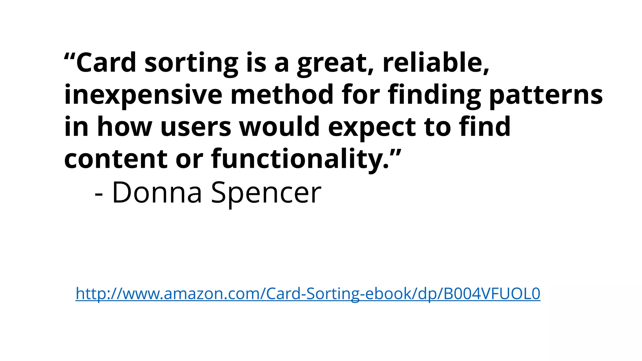 “Card sorting is a great, reliable,
inexpensive method for finding patterns
in how users would expect to find
content or functionality.”
- Donna Spencer
http://www.amazon.com/Card-Sorting-ebook/dp/B004VFUOL0
 