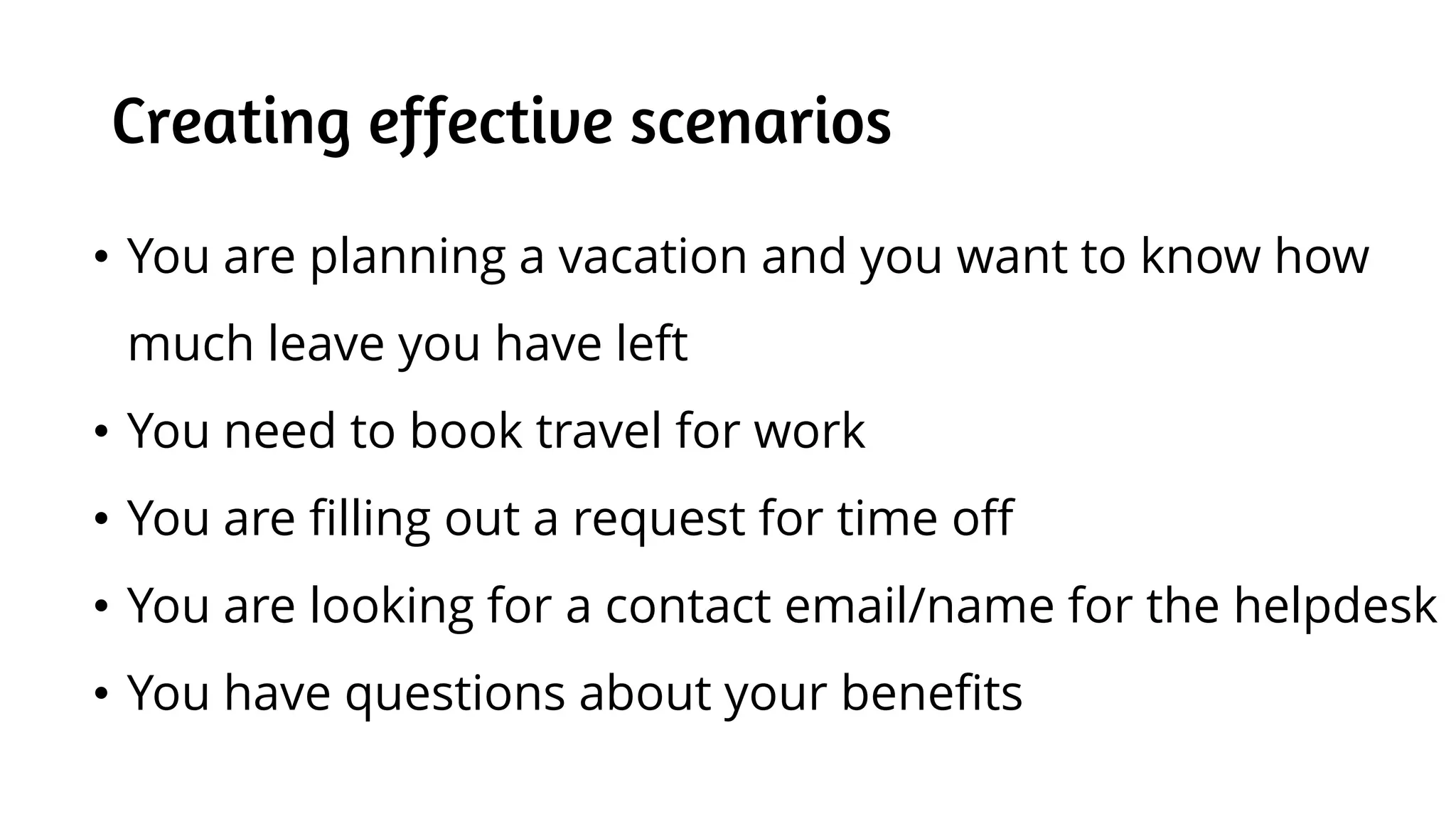 Creating effective scenarios
• You are planning a vacation and you want to know how
much leave you have left
• You need to book travel for work
• You are filling out a request for time off
• You are looking for a contact email/name for the helpdesk
• You have questions about your benefits
 
