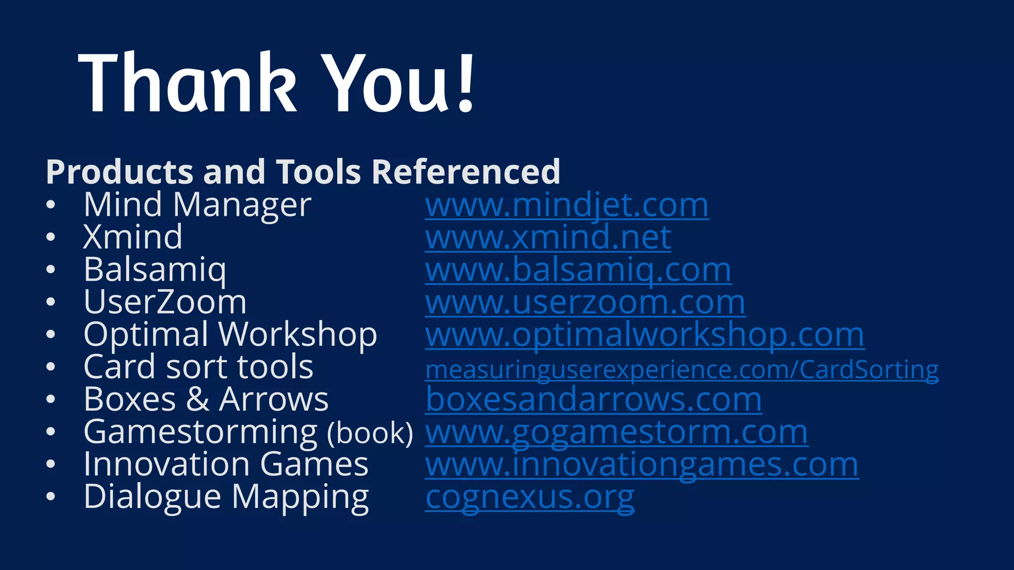 Products and Tools Referenced
• Mind Manager www.mindjet.com
• Xmind www.xmind.net
• Balsamiq www.balsamiq.com
• UserZoom www.userzoom.com
• Optimal Workshop www.optimalworkshop.com
• Card sort tools measuringuserexperience.com/CardSorting
• Boxes & Arrows boxesandarrows.com
• Gamestorming (book) www.gogamestorm.com
• Innovation Games www.innovationgames.com
• Dialogue Mapping cognexus.org
Thank You!
 