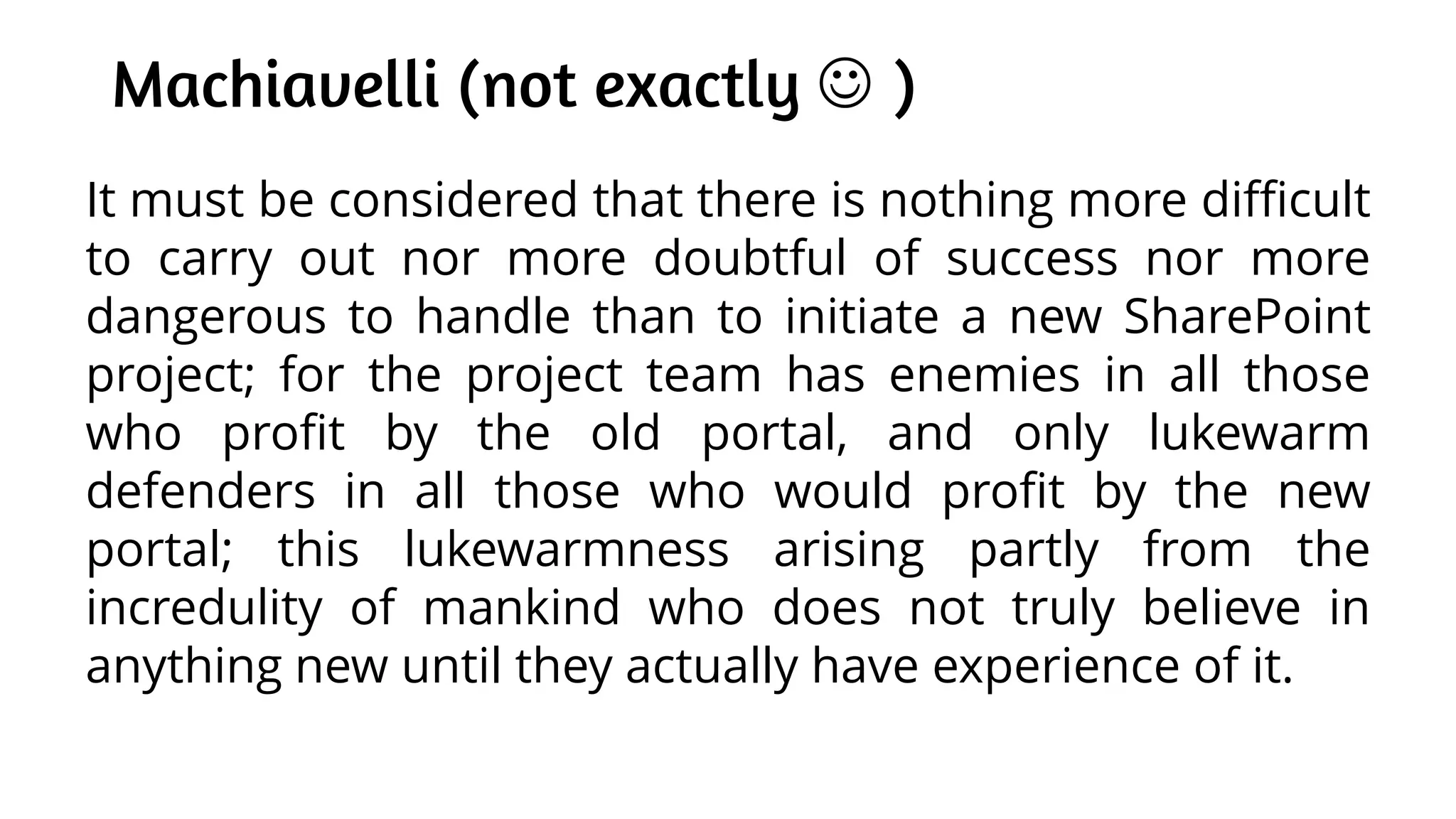 Machiavelli (not exactly  )
It must be considered that there is nothing more difficult
to carry out nor more doubtful of success nor more
dangerous to handle than to initiate a new SharePoint
project; for the project team has enemies in all those
who profit by the old portal, and only lukewarm
defenders in all those who would profit by the new
portal; this lukewarmness arising partly from the
incredulity of mankind who does not truly believe in
anything new until they actually have experience of it.
 