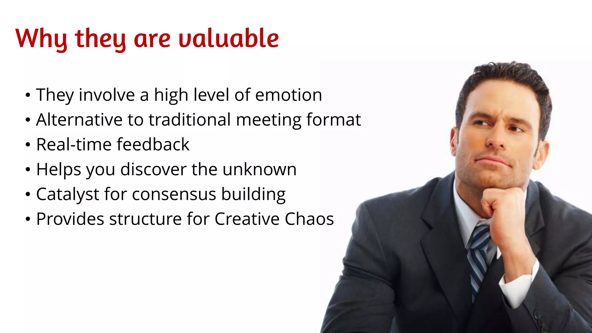 Why they are valuable
• They involve a high level of emotion
• Alternative to traditional meeting format
• Real-time feedback
• Helps you discover the unknown
• Catalyst for consensus building
• Provides structure for Creative Chaos
 