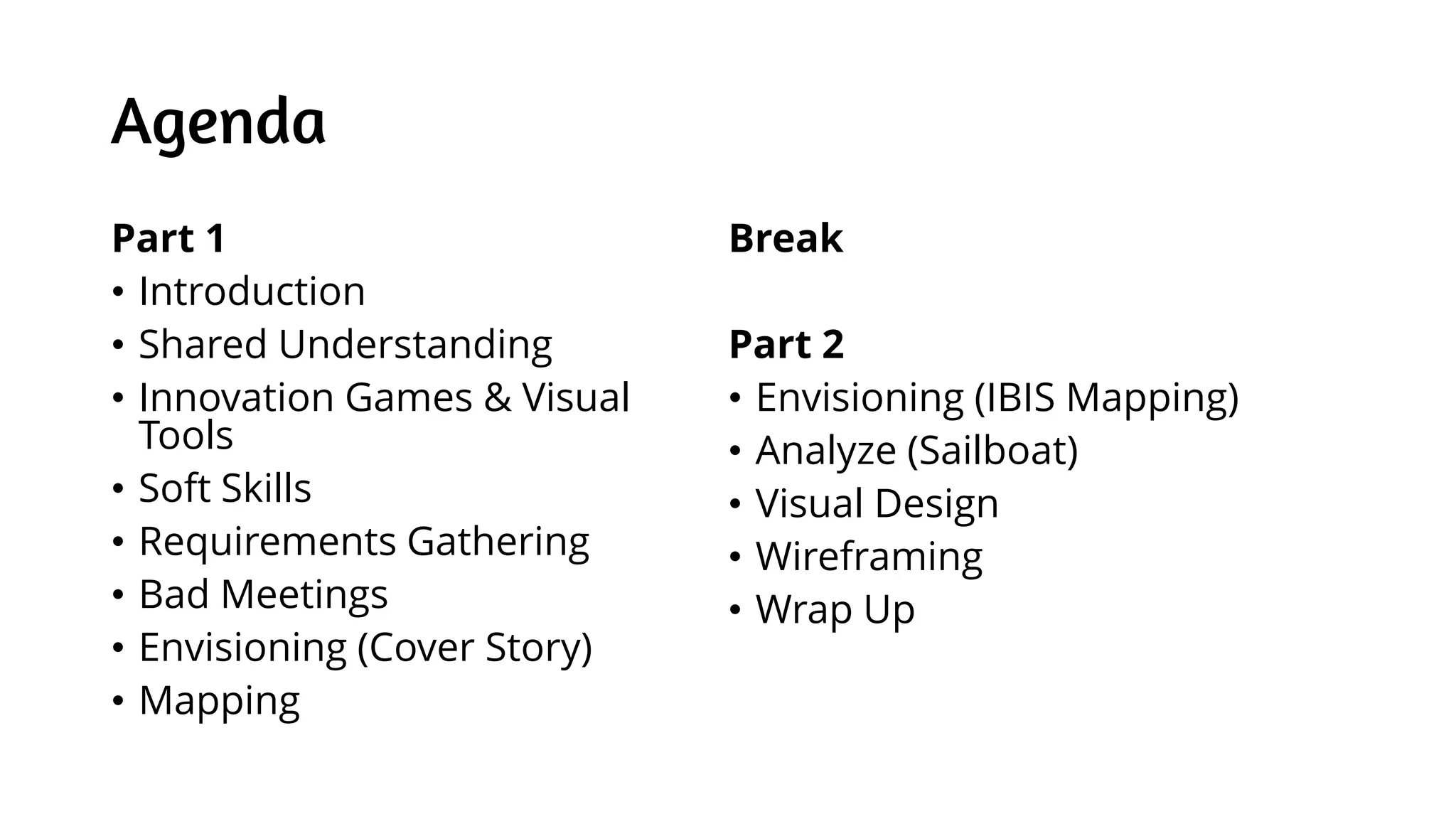 Agenda
Part 1
• Introduction
• Shared Understanding
• Innovation Games & Visual
Tools
• Soft Skills
• Requirements Gathering
• Bad Meetings
• Envisioning (Cover Story)
• Mapping
Break
Part 2
• Envisioning (IBIS Mapping)
• Analyze (Sailboat)
• Visual Design
• Wireframing
• Wrap Up
 