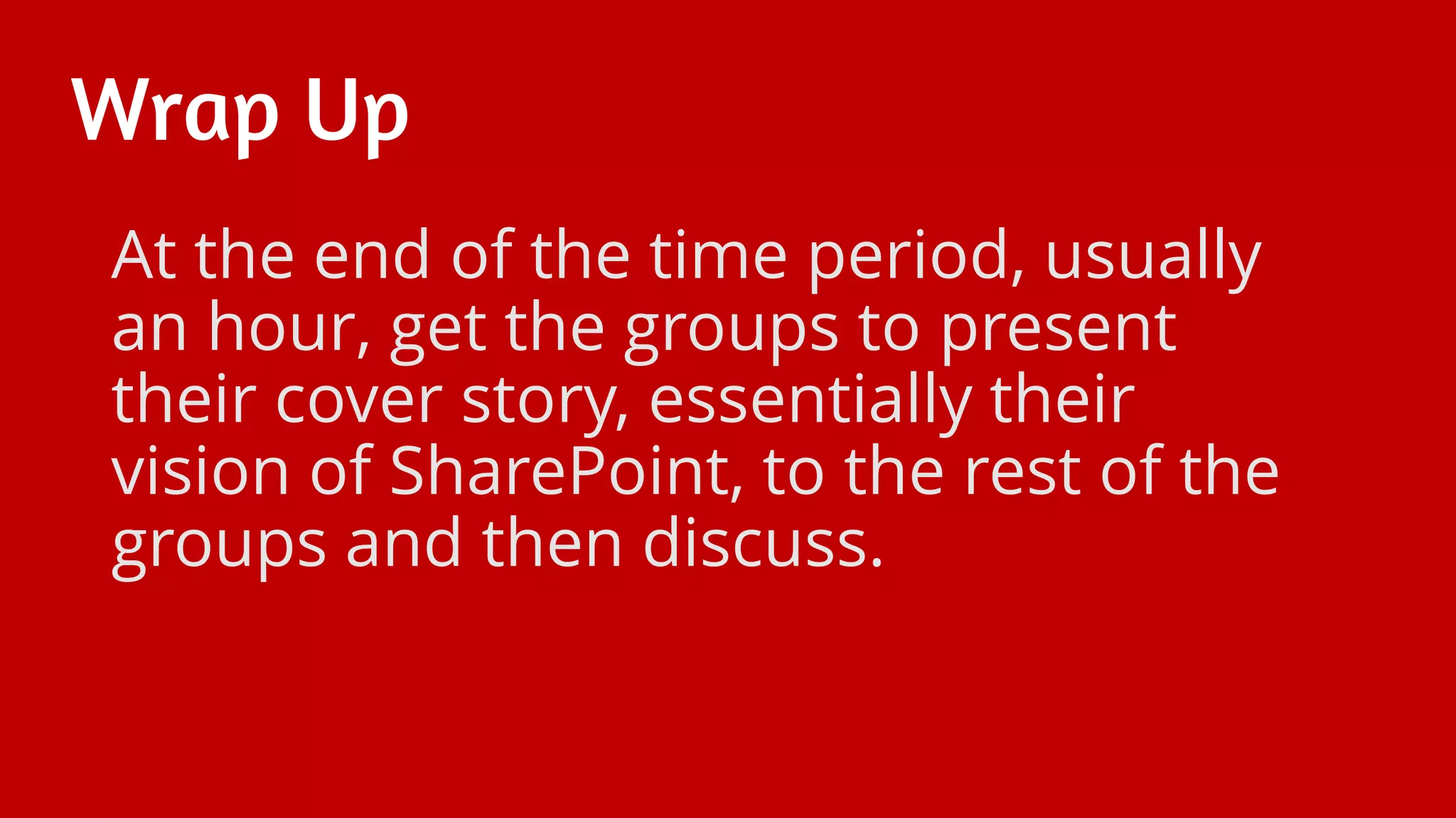 Wrap Up
At the end of the time period, usually
an hour, get the groups to present
their cover story, essentially their
vision of SharePoint, to the rest of the
groups and then discuss.
 