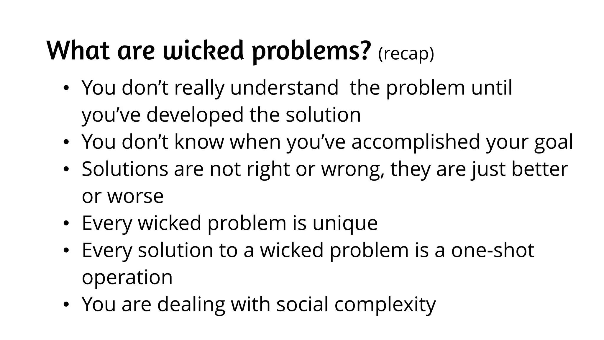 What are wicked problems? (recap)
• You don’t really understand the problem until
you’ve developed the solution
• You don’t know when you’ve accomplished your goal
• Solutions are not right or wrong, they are just better
or worse
• Every wicked problem is unique
• Every solution to a wicked problem is a one-shot
operation
• You are dealing with social complexity
 