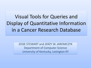 Visual Tools for Queries and
Display of Quantitative Information
  in a Cancer Research Database

     JESSE STEWART and JERZY W. JAROMCZYK
         Department of Computer Science
        University of Kentucky, Lexington KY
 