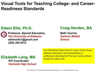 Visual Tools for Teaching College- and Career-
Readiness Standards



Edwin Ellis, Ph.D.                                                         Craig Henden, BA
    Professor, Special Education,                                          Math Teacher
    The University of Alabama                                              Oakman Middle
    edwinellis1@gmail.com                                                  School
    (205) 394-5512

                                               For information about how to access Smart Visual
                                               software featured in this presentation or
                                               professional development for your school, please
Elizabeth Long, MA                             contact Dr. Edwin Ellis
    RTI Coordinator
    Hartselle High School

                  © 2013 Edwin S. Ellis All Rights Reserved edwinellis1@gmail.com www.GraphicOrganizers.com
 