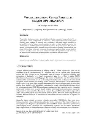 VISUAL TRACKING USING PARTICLE
SWARM OPTIMIZATION
J.R.Siddiqui and S.Khatibi
Department of Computing, Blekinge Institute of Technology, Sweden.

ABSTRACT
The problem of robust extraction of visual odometry from a sequence of images obtained by an
eye in hand camera configuration is addressed. A novel approach toward solving planar
template based tracking is proposed which performs a non-linear image alignment for
successful retrieval of camera transformations. In order to obtain global optimum a biometaheuristic is used for optimization of similarity among the planar regions. The proposed
method is validated on image sequences with real as well as synthetic transformations and
found to be resilient to intensity variations. A comparative analysis of the various similarity
measures as well as various state-of-art methods reveal that the algorithm succeeds in tracking
the planar regions robustly and has good potential to be used in real applications.

KEYWORDS
camera tracking, visual odometry, planar template based tracking, particle swarm optimization

1. INTRODUCTION
Accurate relative position estimation by keeping track of salient regions of a scene can be
considered to be the core functionality of a navigating body such as a mobile robot. These salient
regions are often referred to as “Landmarks” and the process of position estimation and
registration of landmarks on a local representation space (i.e. a Map) is called SLAM
(Simultaneous Localization and Mapping). The choice of landmarks and their representation
depends on the environment as well as the configuration of a robot. In the case of vision based
navigation, feature oriented land-marking is often employed, where features can be represented in
many ways (e.g. by points, lines, ellipses and moments)[1]. Such techniques either do not exploit
rigidity of the scene[2]-[4] or geometrical constraints are loosely coupled by keeping them out of
the optimization process [5][7]. These techniques can therefore have inaccurate motion estimation
due to small residual errors incurred in each iteration which make motion estimations inaccurate
as these errors get accumulated. In order to mitigate this, an additional correction step is often
added which either exploits a robot’s motion model to predict the future state using an array of
extended Kalman-Filters [8] or minimizes the integrated error calculated over a sequence of
motion [9].
Generally, feature-oriented ego-motion estimation approaches [10][11]follow three main steps;
feature extraction, correspondence calculation and motion estimation. The extracted features are
mostly sparse and the process of extraction is decoupled from motion estimation. Sparsification
and decoupling makes a technique less computationally expensive and also allows it to handle
large displacements in subsequent images, however accuracy suffers when the job is to localize a
David C. Wyld et al. (Eds) : CST, ITCS, JSE, SIP, ARIA, DMS - 2014
pp. 279–292, 2014. © CS & IT-CSCP 2014

DOI : 10.5121/csit.2014.4126

 