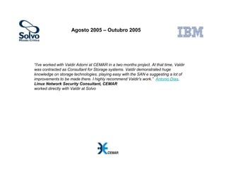 Agosto 2005 – Outubro 2005




“I've worked with Valdir Adorni at CEMAR in a two months project. At that time, Valdir
was contracted as Consultant for Storage systems. Valdir demonstrated huge
knowledge on storage technologies, playing easy with the SAN e suggesting a lot of
improvements to be made there. I highly recommend Valdir's work.” Antonio Dias,
Linux Network Security Consultant, CEMAR
worked directly with Valdir at Solvo
 