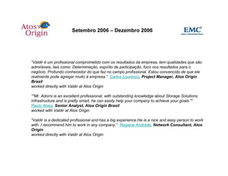 Setembro 2006 – Dezembro 2006




“Valdir é um profissional comprometido com os resultados da empresa, tem qualidades que são
admiráveis, tais como: Determinação, espírito de participação, foco nos resultados para o
negócio. Profundo conhecedor do que faz no campo profissional. Estou convencido de que ele
realmente pode agregar muito à empresa.” Carlos Lourenco, Project Manager, Atos Origin
Brasil
worked directly with Valdir at Atos Origin

“"Mr. Adorni is an excellent professional, with outstanding knowledge about Storage Solutions
Infrastructure and is pretty smart, he can easily help your company to achieve your goals."”
Paulo Alves, Senior Analyst, Atos Origin Brasil
worked with Valdir at Atos Origin

“Valdir is a dedicated profissional and has a big experience.He is a nice and easy person to work
with. I recommend him to work in any company.” Regiane Andrade, Network Consultant, Atos
Origin
worked directly with Valdir at Atos Origin
 