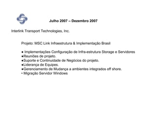 Julho 2007 – Dezembro 2007

Interlink Transport Technologies, Inc.


      Projeto: MSC Link Infraestrutura & Implementação Brasil

      ● Implementações Configuração de Infra-estrutura Storage e Servidores
      ●Reuniões de projeto.
      ●Suporte e Continuidade de Negócios do projeto.
      ●Liderança de Equipes.
      ●Gerenciamento de Mudança a ambientes integrados off shore.
      • Migração Servidor Windows
 