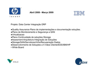 Abril 2008 - Março 2009




Projeto: Data Center Integração DRP

●Quality Assurance Plano de implementações e documentação soluções.
●Plano de Monitoramento e Segurança a SAN
●Virtualizacao
●Plano Continuidade de soluções Storage
●Assesment:Arquitetura Integração de Soluções
●Storage/SAN/Servidores/Infra/Recuperação Dados
●Desenvolvimento de Soluções a 4 mãos Cliente/EDS/IBM/HP
• White Board
 