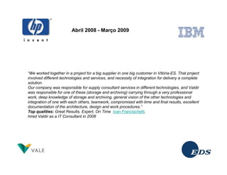 Abril 2008 - Março 2009




“We worked together in a project for a big supplier in one big customer in Vitória-ES. That project
involved different technologies and services, and necessity of integration for delivery a complete
solution.
Our company was responsible for supply consultant services in different technologies, and Valdir
was responsible for one of these (storage and archiving) carrying through a very professional
work, deep knowledge of storage and archiving, general vision of the other technologies and
integration of one with each others, teamwork, compromised with time and final results, excellent
documentation of the architecture, design and work procedures.”
Top qualities: Great Results, Expert, On Time Ivan Francischetti,
hired Valdir as a IT Consultant in 2008
 