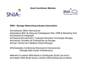 Atual Contributor Member




SNIA - Storage Networking Industry Association

●Contribuidor SNIA Internacional
●Arquitetura B2C de Solucoes Estrategicas Web, CRM & Marketing Viral
●Consultoria & Integração
●Iniciativas Educacionais ( Tradução Dicionário Termologia Storage)
●Iniciativas Conselho de Profissionais de Storage
●Grupo Tecnico de Trabalhos (Cloud Storage).

●Participações Conferencia Nacionais & Internacionais
          (Storage Data Center Infraestrutura)

●Membro Fundador SNIA Brasil e Contribuição Social “pro bono”.
●Fundador SNIA Brasil Group Linkedin (390 profissionais do Setor).
 