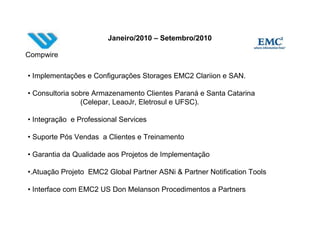 Janeiro/2010 – Setembro/2010

Compwire

• Implementações e Configurações Storages EMC2 Clariion e SAN.

• Consultoria sobre Armazenamento Clientes Paraná e Santa Catarina
                (Celepar, LeaoJr, Eletrosul e UFSC).

• Integração e Professional Services

• Suporte Pós Vendas a Clientes e Treinamento

• Garantia da Qualidade aos Projetos de Implementação

•.Atuação Projeto EMC2 Global Partner ASNi & Partner Notification Tools

• Interface com EMC2 US Don Melanson Procedimentos a Partners
 