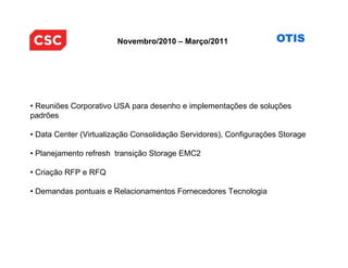 Novembro/2010 – Março/2011




• Reuniões Corporativo USA para desenho e implementações de soluções
padrões

• Data Center (Virtualização Consolidação Servidores), Configurações Storage

• Planejamento refresh transição Storage EMC2

• Criação RFP e RFQ

• Demandas pontuais e Relacionamentos Fornecedores Tecnologia
 