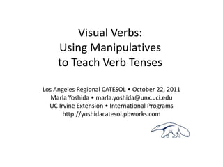 Visual Verbs:
     Using Manipulatives
     to Teach Verb Tenses

Los Angeles Regional CATESOL • October 22, 2011
   Marla Yoshida • marla.yoshida@unx.uci.edu
  UC Irvine Extension • International Programs
       http://yoshidacatesol.pbworks.com
 