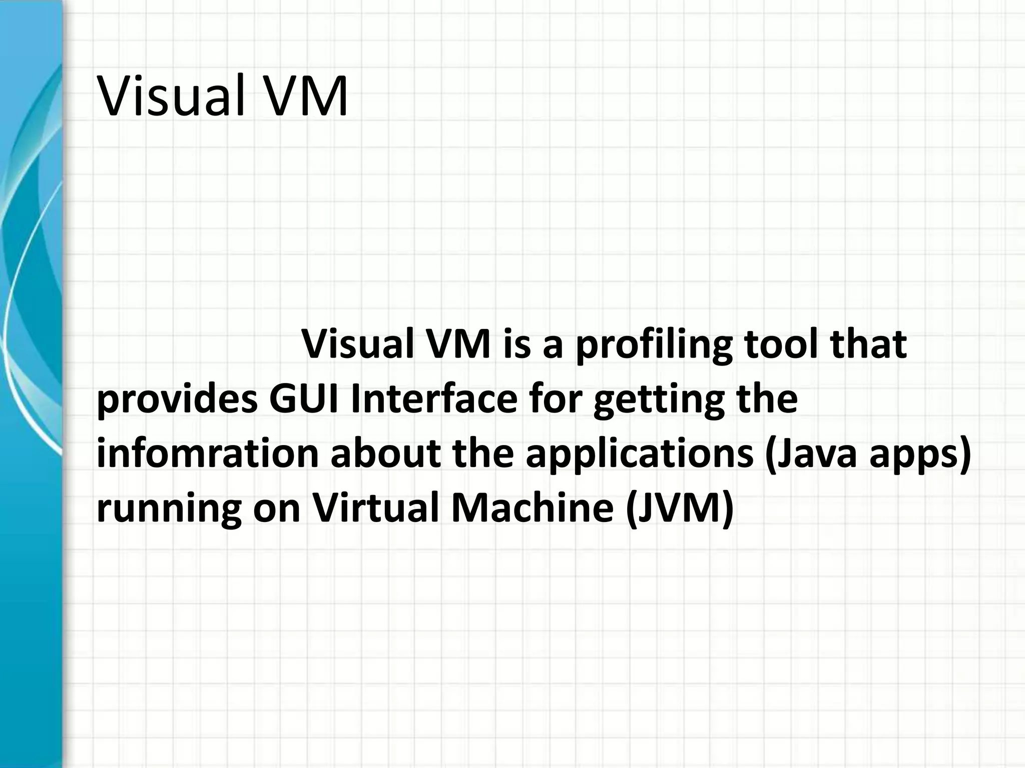 Visual VM 
Visual VM is a profiling tool that 
provides GUI Interface for getting the 
infomration about the applications (Java apps) 
running on Virtual Machine (JVM) 
 