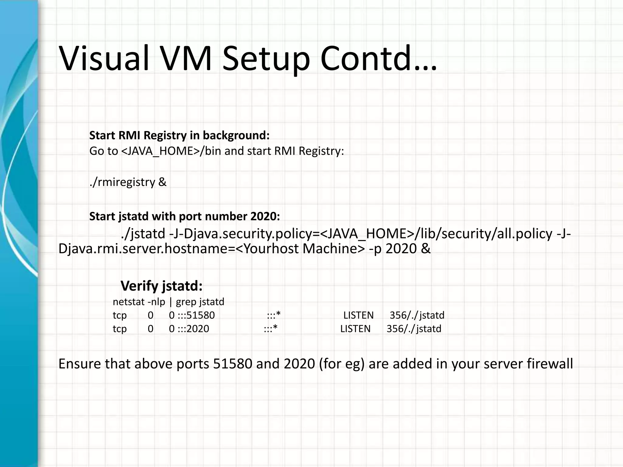 Visual VM Setup Contd… 
Start RMI Registry in background: 
Go to <JAVA_HOME>/bin and start RMI Registry: 
./rmiregistry & 
Start jstatd with port number 2020: 
./jstatd -J-Djava.security.policy=<JAVA_HOME>/lib/security/all.policy -J-Djava. 
rmi.server.hostname=<Yourhost Machine> -p 2020 & 
Verify jstatd: 
netstat -nlp | grep jstatd 
tcp 0 0 :::51580 :::* LISTEN 356/./ jstatd 
tcp 0 0 :::2020 :::* LISTEN 356/./ jstatd 
Ensure that above ports 51580 and 2020 (for eg) are added in your server firewall 
 