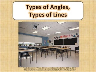 Math is all around you.  Take a look around and try to find some angles or types of lines. “ Math Classroom.” Photo.  Steven Lewis Secondary School  29 Sep. 2010 <http://stephenlewis.peelschools.org/photo%20of%20week%20page.htm> 