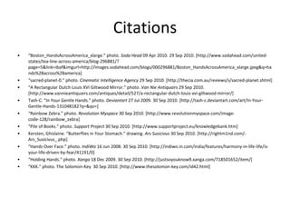 Citations “ Boston_HandsAcrossAmerica_xlarge.” photo.  Soda Head  09 Apr 2010. 29 Sep 2010. [http://www.sodahead.com/united-states/tea-line-across-america/blog-296881/?page=5&link=ibaf&imgurl=http://images.sodahead.com/blogs/000296881/Boston_HandsAcrossAmerica_xlarge.jpeg&q=hands%2Bacross%2Bamerica] “ sacred-planet-0.” photo.  Cinematic Intelligence Agency  29 Sep 2010. [http://thecia.com.au/reviews/s/sacred-planet.shtml] “ A Rectangular Dutch Louis XVI Giltwood Mirror.” photo.  Van Nie Antiquairs  29 Sep 2010. [http://www.vannieantiquairs.com/antiques/detail/527/a-rectangular-dutch-louis-xvi-giltwood-mirror/] Tash-C. “In Your Gentle Hands.” photo.  Deviantart  27 Jul 2009. 30 Sep 2010. [http://tash-c.deviantart.com/art/In-Your-Gentle-Hands-131048182?q=&qo=] “ Rainbow Zebra.” photo.  Revolution Myspace  30 Sep 2010. [http://www.revolutionmyspace.com/image-code-128/rainbow_zebra] “ Pile of Books.” photo.  Support Project  30 Sep 2010. [http://www.supportproject.eu/knowledgebank.htm] Kersten, Ghislaine. “Butterflies in Your Stomach.” drawing.  Ars Susicivus  30 Sep 2010. [http://rightm1nd.com/-Ars_Susicivus_.php] “ Hands Over Face.” photo.  IndiWo  16 Jun 2008. 30 Sep 2010. [http://indiwo.in.com/india/features/harmony-in-life-life/is-your-life-driven-by-fear/41191/0] “ Holding Hands.” photo . Xanga  18 Dec 2009. 30 Sep 2010. [http://justsoyouknow9.xanga.com/718501652/item/] “ KKK.” photo. The Solomon-Key  30 Sep 2010. [http://www.thesolomon-key.com/id42.html] 