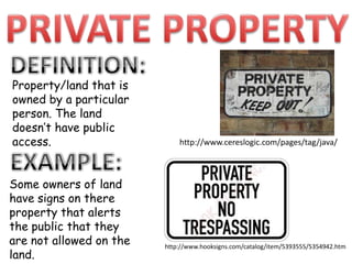 PRIVATE PROPERTYDEFINITION:Property/land that is owned by a particularperson. The land doesn’t have public access.http://www.cereslogic.com/pages/tag/java/EXAMPLE:Some owners of landhave signs on there property that alerts the public that they are not allowed on the land.http://www.hooksigns.com/catalog/item/5393555/5354942.htm