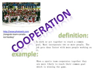 cooperationhttp://www.photoxels.com/congrats-team-canada-ice-hockey/definition:To work or act together to reach a common goal. Must incorporate two or more people. The job gets done faster with more people working onit. example:When a sports team cooperates together they are more likely to reach their common goal which is winning the game. 