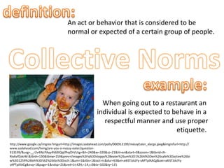 definition:An act or behavior that is considered to benormal or expected of a certain group of people.Collective Normsexample:When going out to a restaurant an individual is expected to behave in a respectful manner and use properetiquette. http://www.google.ca/imgres?imgurl=http://images.sodahead.com/polls/000913199/messyEater_xlarge.jpeg&imgrefurl=http://www.sodahead.com/living/are-you-a-messy-eater/question-913199/&usg=__r2v4WcPAyy4V69IQqEfhqChVUzg=&h=240&w=320&sz=21&hl=en&start=0&zoom=1&tbnid=Jh-RIy6vfDzkrM:&tbnh=130&tbnw=159&prev=/images%3Fq%3Dsloppy%2Beater%26um%3D1%26hl%3Den%26safe%3Dactive%26biw%3D1259%26bih%3D562%26tbs%3Disch:1&um=1&itbs=1&iact=rc&dur=63&ei=a4iSTJzkJYy-sAPTpIXACg&oei=a4iSTJzkJYy-sAPTpIXACg&esq=1&page=1&ndsp=21&ved=1t:429,r:14,s:0&tx=102&ty=115