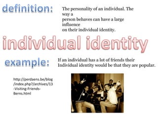 definition:The personality of an individual. The way a person behaves can have a large influenceon their individual identity. individual identity example:If an individual has a lot of friends theirIndividual identity would be that they are popular.http://perdaens.be/blog/index.php?/archives/13-Visiting-Friends-Berns.html